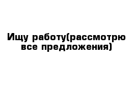 Ищу работу(рассмотрю все предложения)